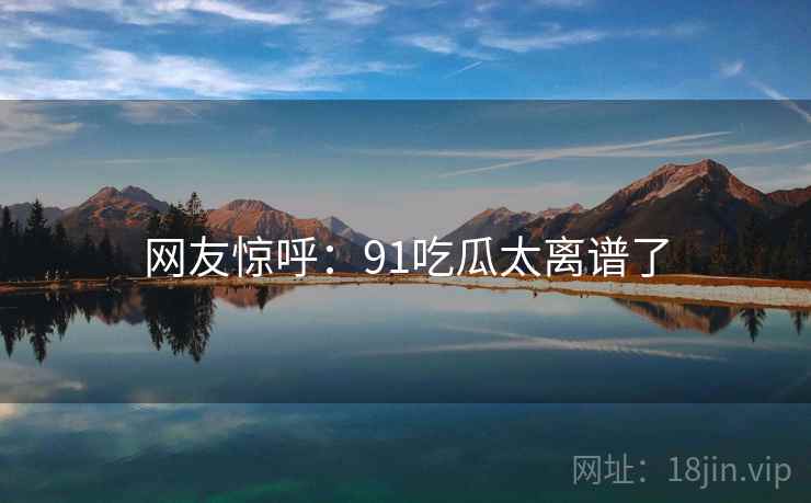 网友惊呼:91吃瓜太离谱了 网友惊呼:91吃瓜太离谱了