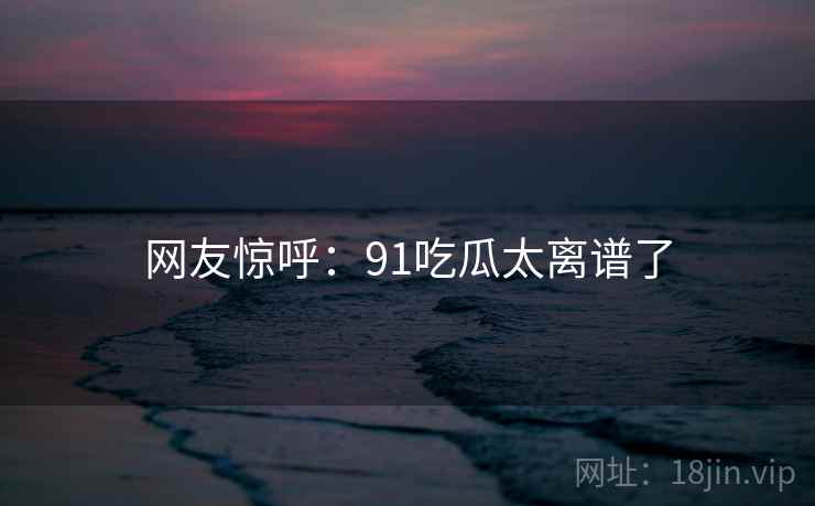网友惊呼:91吃瓜太离谱了 网友惊呼:91吃瓜太离谱了