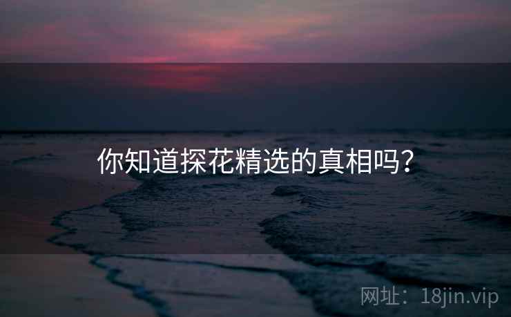 你知道探花精选的真相吗? 你知道探花精选的真相吗?