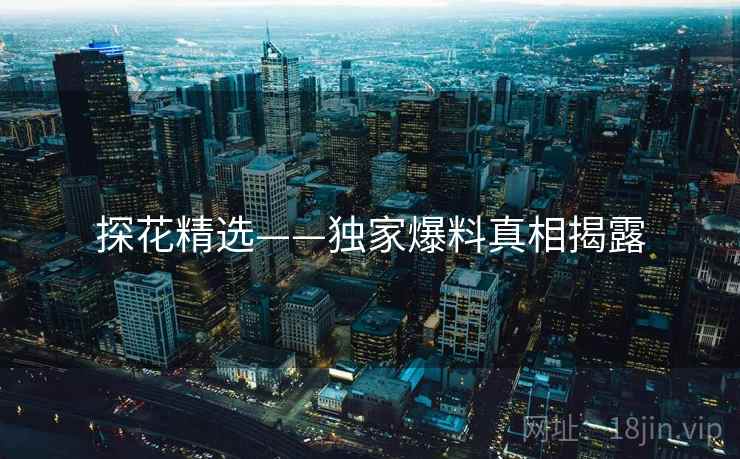 探花精选——独家爆料真相揭露 探花精选——独家爆料真相揭露