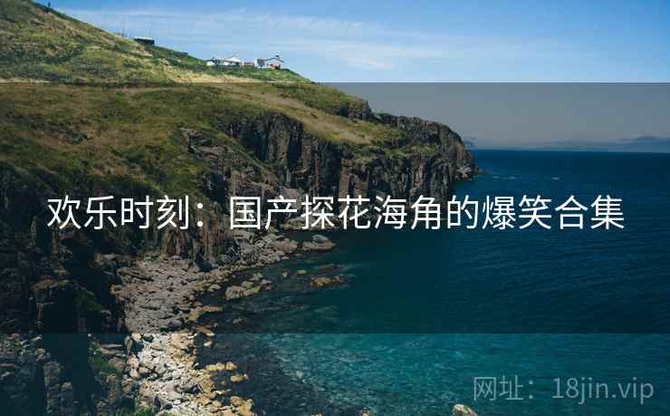 欢乐时刻:国产探花海角的爆笑合集 欢乐时刻:国产探花海角的爆笑合集