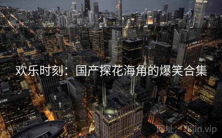 欢乐时刻:国产探花海角的爆笑合集 欢乐时刻:国产探花海角的爆笑合集