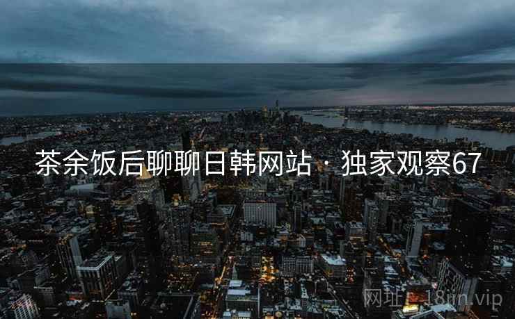 茶余饭后聊聊日韩网站 · 独家观察67 茶余饭后聊聊日韩网站 · 独家观察67