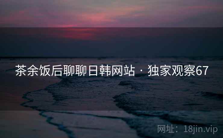茶余饭后聊聊日韩网站 · 独家观察67 茶余饭后聊聊日韩网站 · 独家观察67