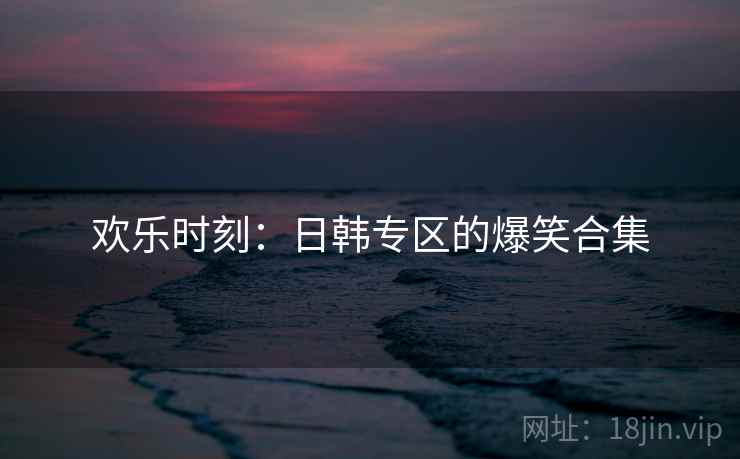 欢乐时刻：日韩专区的爆笑合集