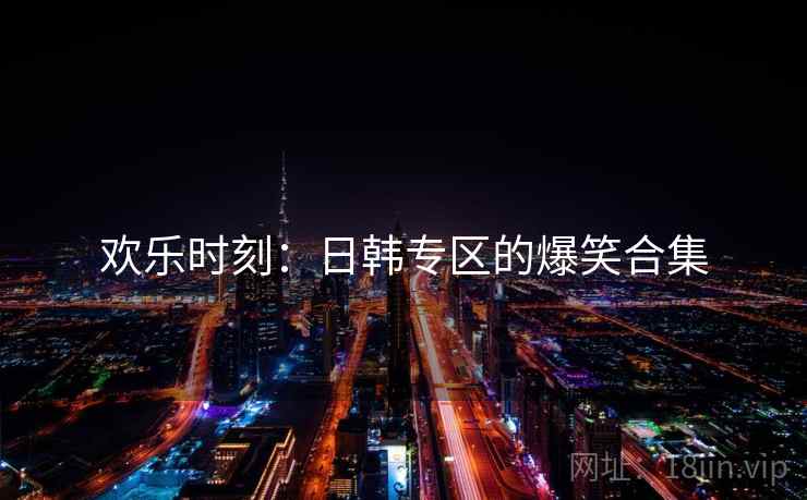 欢乐时刻:日韩专区的爆笑合集 欢乐时刻:日韩专区的爆笑合集