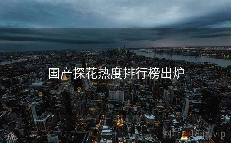 国产探花热度排行榜出炉 国产探花热度排行榜出炉