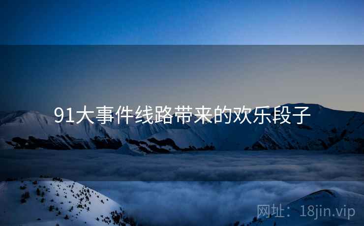 91大事件线路带来的欢乐段子 91大事件线路带来的欢乐段子