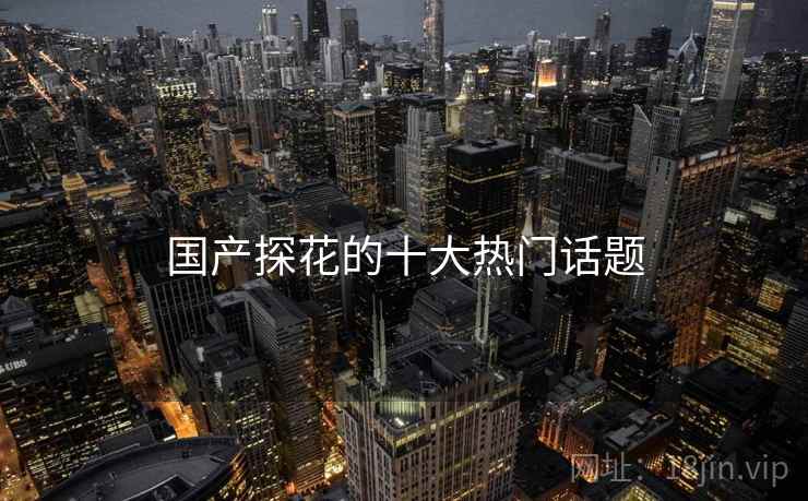 国产探花的十大热门话题 国产探花的十大热门话题