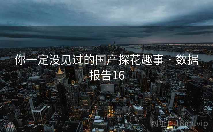 你一定没见过的国产探花趣事 · 数据报告16 你一定没见过的国产探花趣事 · 数据报告16