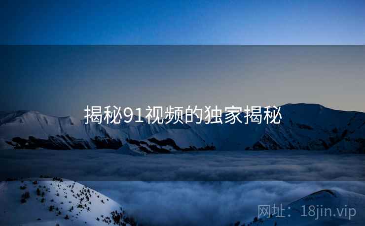 揭秘91视频的独家揭秘 揭秘91视频的独家揭秘