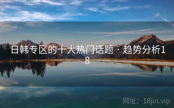 日韩专区的十大热门话题 · 趋势分析18 日韩专区的十大热门话题 · 趋势分析18