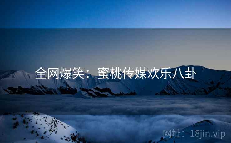 全网爆笑:蜜桃传媒欢乐八卦